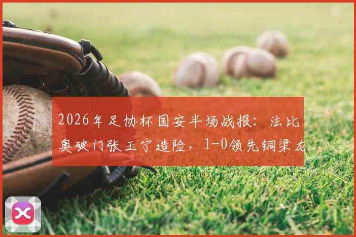 2026年足协杯国安半场战报:法比奥破门张玉宁造险,1-0领先铜梁龙,附全场集锦与进球分析