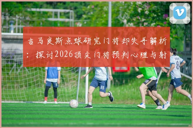 吉马良斯点球研究门将却失手解析:探讨2026顶尖门将预判心理与射门最佳角度选择的实战困境