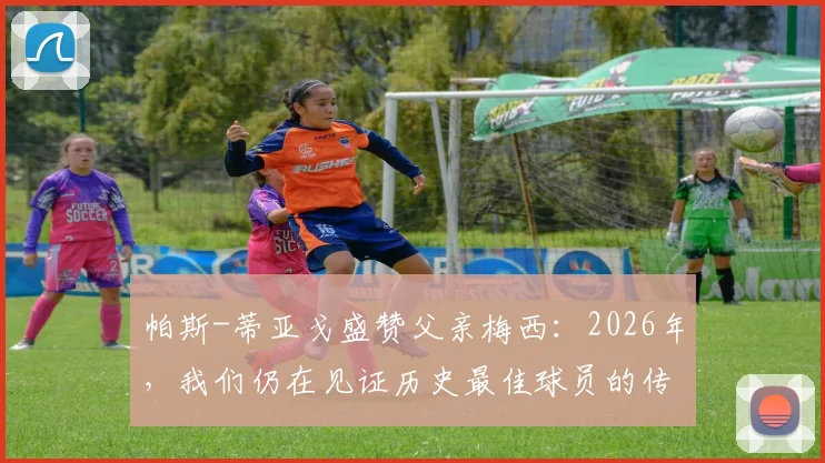 帕斯-蒂亚戈盛赞父亲梅西:2026年,我们仍在见证历史最佳球员的传奇