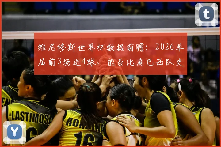 维尼修斯世界杯数据前瞻:2026单届前3场进4球,能否比肩巴西队史四大传奇射手?