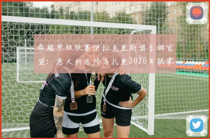 希腊甲级联赛伊拉克里斯俱乐部官宣:意大利名帅马扎里2026年执掌教鞭,球队战术与引援计划前瞻