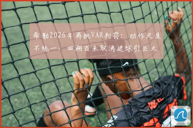 希勒2026年再批VAR判罚:动作尺度不统一,回溯百米取消进球引巨大争议