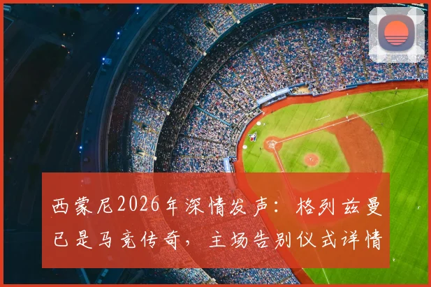西蒙尼2026年深情发声:格列兹曼已是马竞传奇,主场告别仪式详情与球迷观赛指南