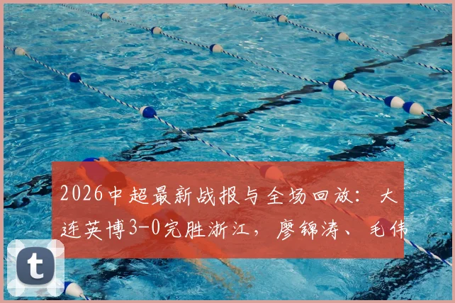 2026中超最新战报与全场回放:大连英博3-0完胜浙江,廖锦涛、毛伟杰破门精彩集锦