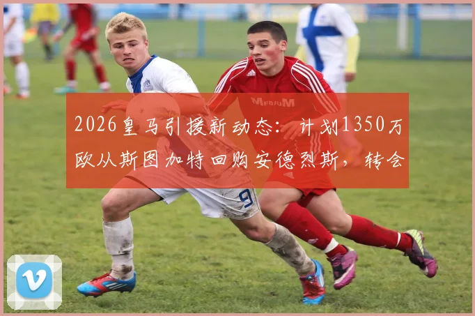 2026皇马引援新动态：计划1350万欧从斯图加特回购安德烈斯，转会细节全解析