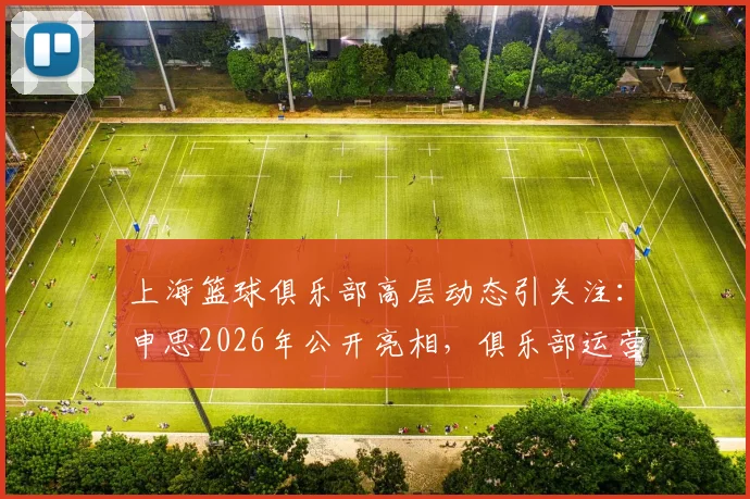 上海篮球俱乐部高层动态引关注：申思2026年公开亮相，俱乐部运营与新动向解读