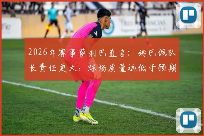 2026年赛事萨利巴直言：姆巴佩队长责任更大，球场质量远低于预期引热议