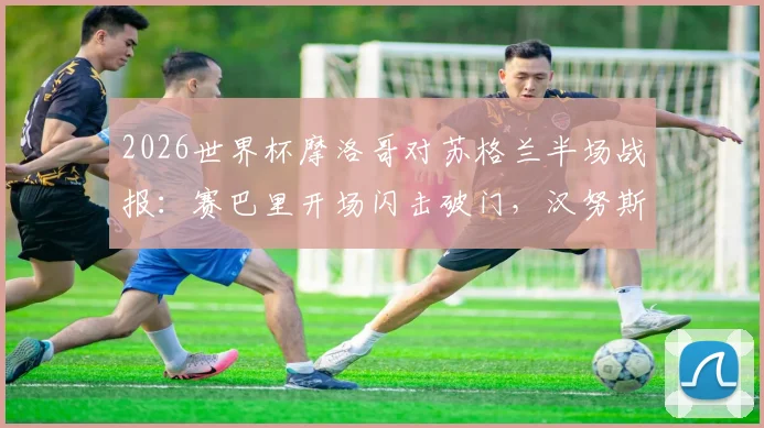 2026世界杯摩洛哥对苏格兰半场战报:赛巴里开场闪击破门,汉努斯关键单刀打偏错失扳平良机,附全场技术统计与进球视频回放