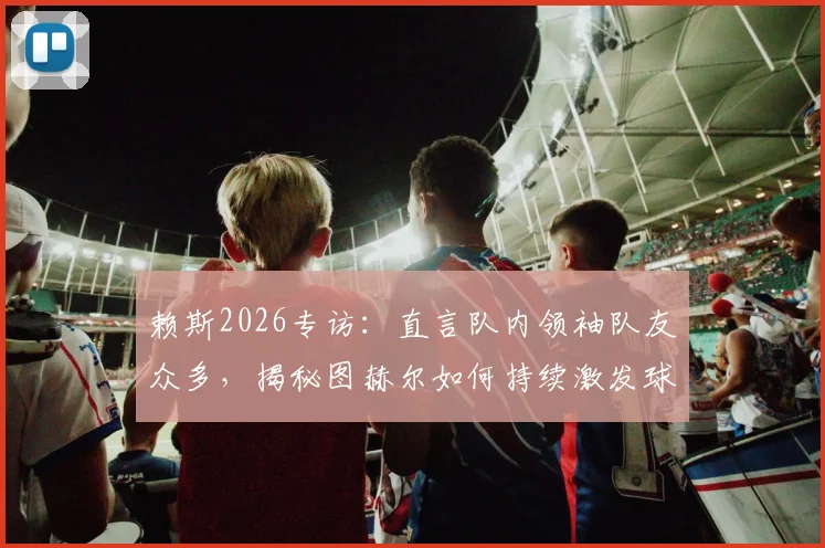 赖斯2026专访:直言队内领袖队友众多,揭秘图赫尔如何持续激发球员自信