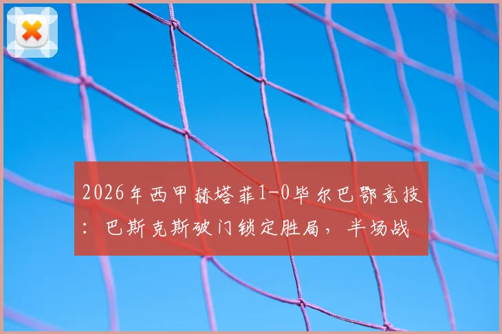 2026年西甲赫塔菲1-0毕尔巴鄂竞技：巴斯克斯破门锁定胜局，半场战报深度回顾
