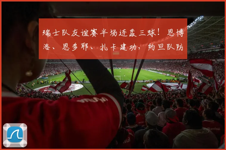 瑞士队友谊赛半场连轰三球!恩博洛、恩多耶、扎卡建功,约旦队防线被打穿暂0-3落后