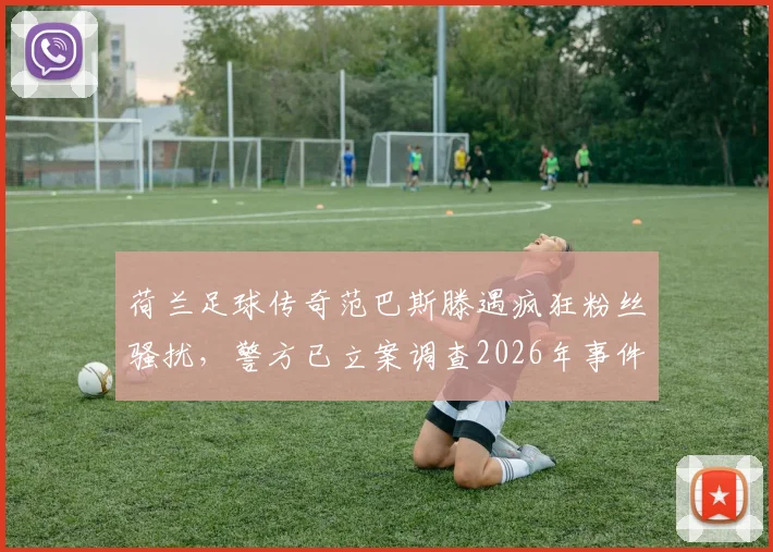 荷兰足球传奇范巴斯滕遇疯狂粉丝骚扰,警方已立案调查2026年事件详情