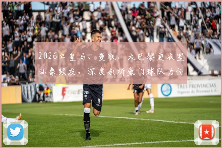 2026年皇马、曼联、大巴黎更衣室乱象频发，深度剖析豪门球队为何总“后院起火”