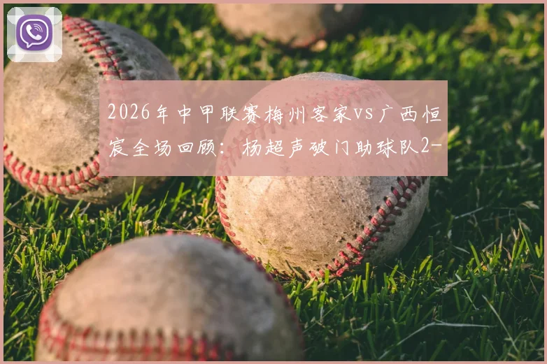 2026年中甲联赛梅州客家vs广西恒宸全场回顾:杨超声破门助球队2-1逆转,赛后积分榜形势分析