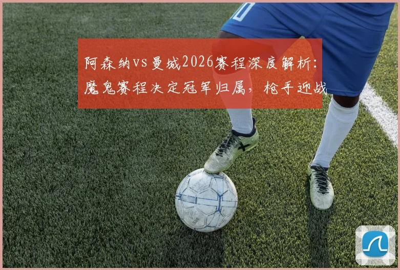 阿森纳vs曼城2026赛程深度解析：魔鬼赛程决定冠军归属，枪手迎战马竞成关键节点