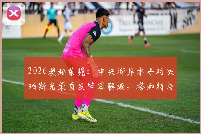 2026澳超前瞻：中央海岸水手对决珀斯光荣首发阵容解读，塔加特与拉瓦莱锋线对决分析