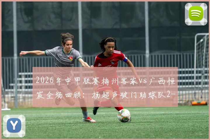 2026年中甲联赛梅州客家vs广西恒宸全场回顾:杨超声破门助球队2-1逆转,赛后积分榜形势分析